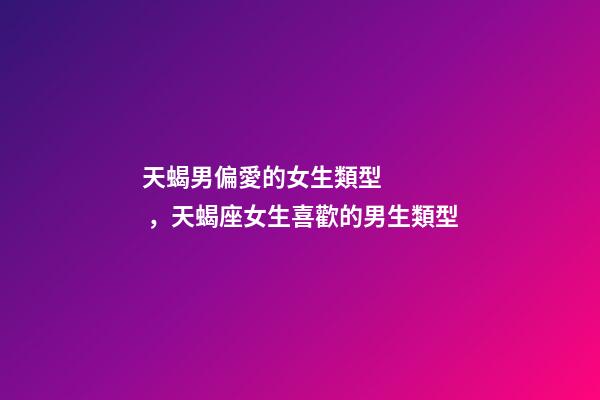 天蝎男偏愛的女生類型，天蝎座女生喜歡的男生類型